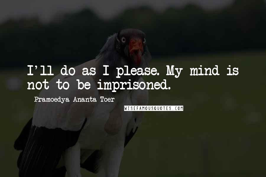 Pramoedya Ananta Toer Quotes: I'll do as I please. My mind is not to be imprisoned.