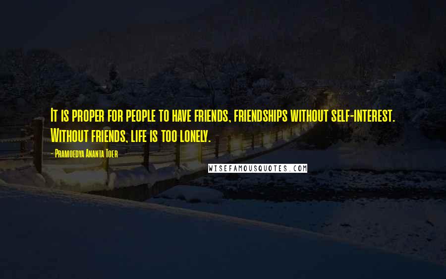 Pramoedya Ananta Toer Quotes: It is proper for people to have friends, friendships without self-interest. Without friends, life is too lonely.