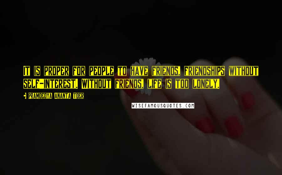 Pramoedya Ananta Toer Quotes: It is proper for people to have friends, friendships without self-interest. Without friends, life is too lonely.