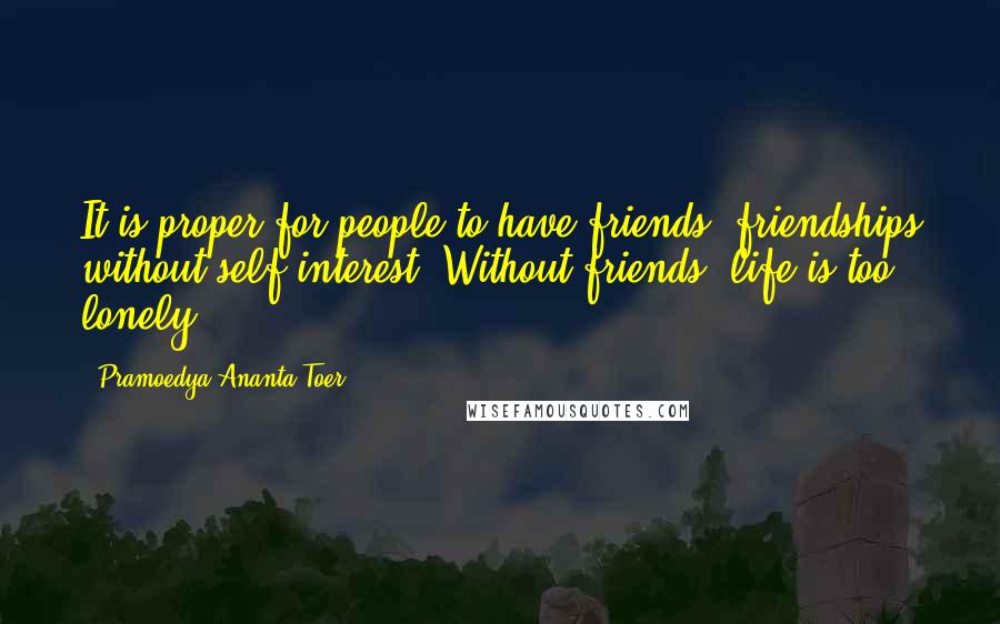 Pramoedya Ananta Toer Quotes: It is proper for people to have friends, friendships without self-interest. Without friends, life is too lonely.