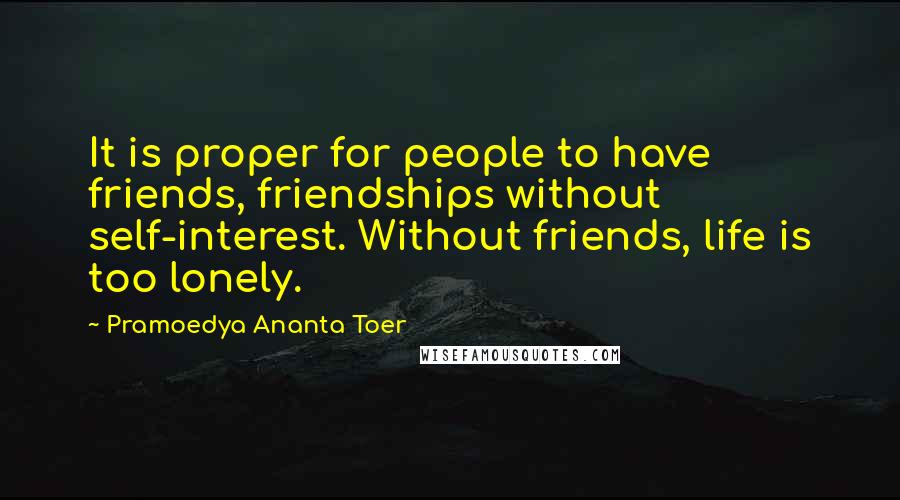 Pramoedya Ananta Toer Quotes: It is proper for people to have friends, friendships without self-interest. Without friends, life is too lonely.