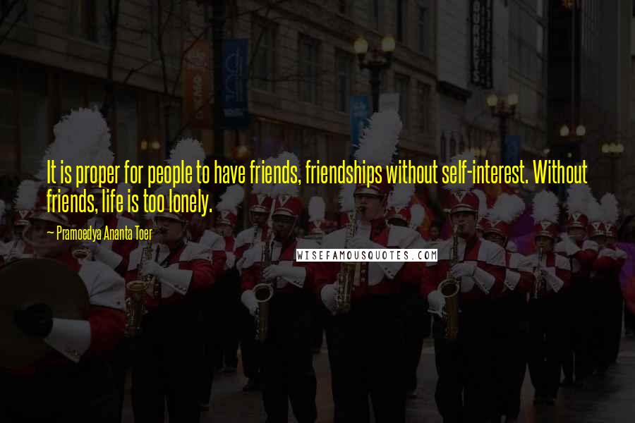 Pramoedya Ananta Toer Quotes: It is proper for people to have friends, friendships without self-interest. Without friends, life is too lonely.