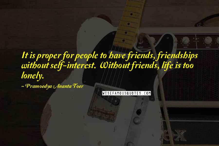 Pramoedya Ananta Toer Quotes: It is proper for people to have friends, friendships without self-interest. Without friends, life is too lonely.