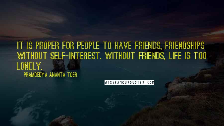 Pramoedya Ananta Toer Quotes: It is proper for people to have friends, friendships without self-interest. Without friends, life is too lonely.