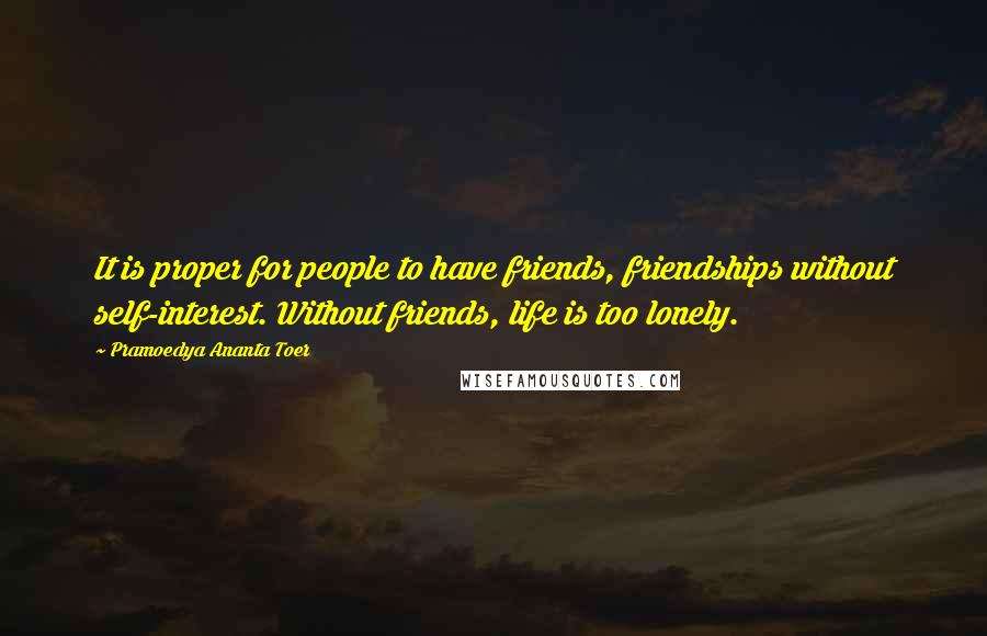 Pramoedya Ananta Toer Quotes: It is proper for people to have friends, friendships without self-interest. Without friends, life is too lonely.