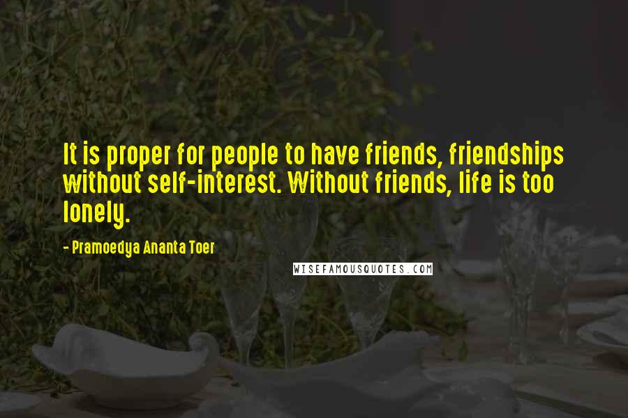 Pramoedya Ananta Toer Quotes: It is proper for people to have friends, friendships without self-interest. Without friends, life is too lonely.