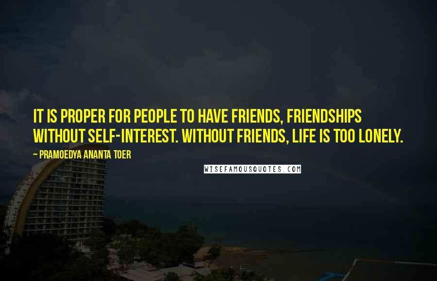 Pramoedya Ananta Toer Quotes: It is proper for people to have friends, friendships without self-interest. Without friends, life is too lonely.