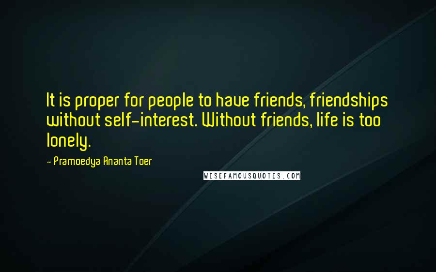 Pramoedya Ananta Toer Quotes: It is proper for people to have friends, friendships without self-interest. Without friends, life is too lonely.