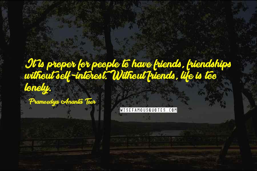 Pramoedya Ananta Toer Quotes: It is proper for people to have friends, friendships without self-interest. Without friends, life is too lonely.