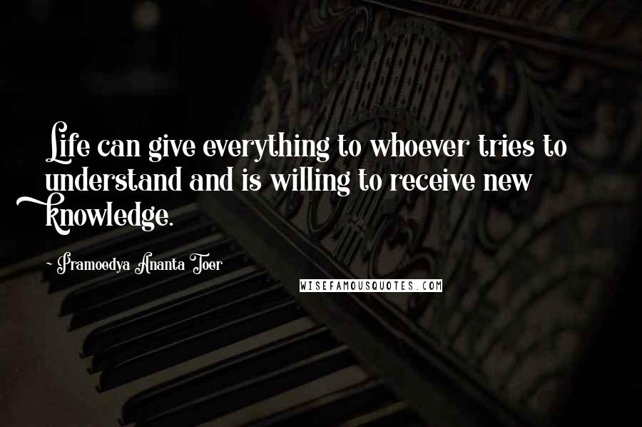 Pramoedya Ananta Toer Quotes: Life can give everything to whoever tries to understand and is willing to receive new knowledge.