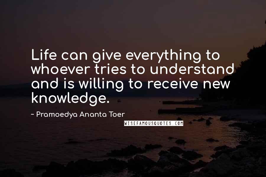 Pramoedya Ananta Toer Quotes: Life can give everything to whoever tries to understand and is willing to receive new knowledge.