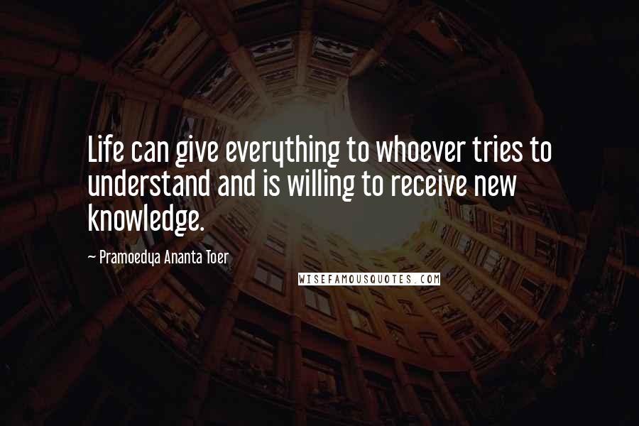 Pramoedya Ananta Toer Quotes: Life can give everything to whoever tries to understand and is willing to receive new knowledge.