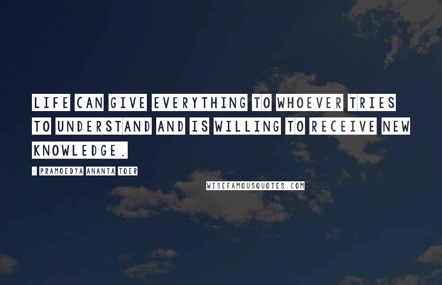 Pramoedya Ananta Toer Quotes: Life can give everything to whoever tries to understand and is willing to receive new knowledge.