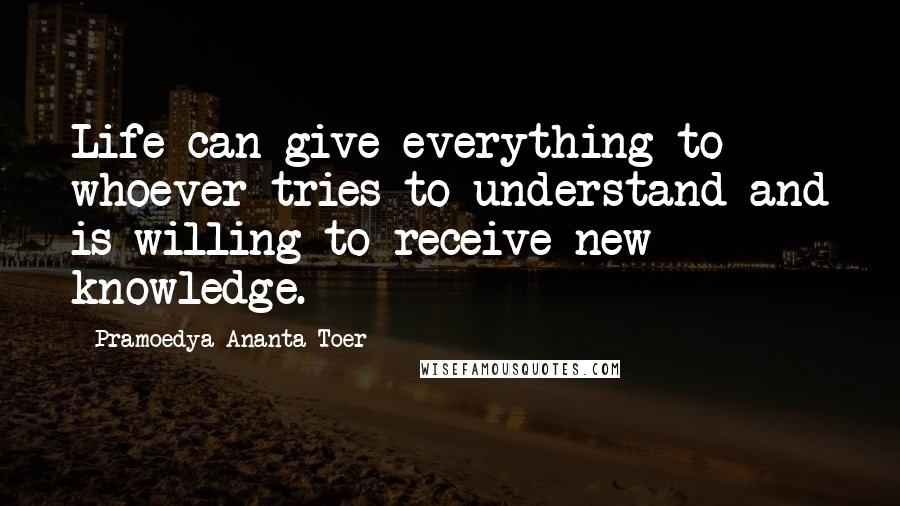 Pramoedya Ananta Toer Quotes: Life can give everything to whoever tries to understand and is willing to receive new knowledge.