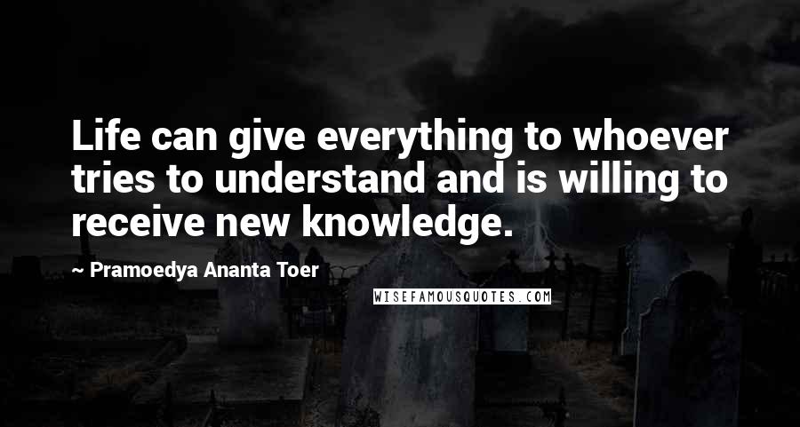 Pramoedya Ananta Toer Quotes: Life can give everything to whoever tries to understand and is willing to receive new knowledge.