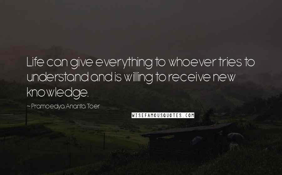 Pramoedya Ananta Toer Quotes: Life can give everything to whoever tries to understand and is willing to receive new knowledge.