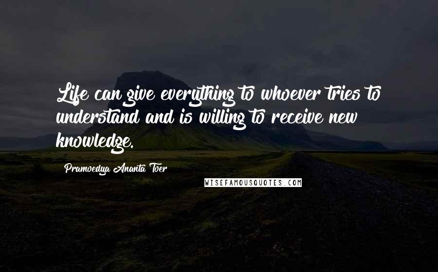 Pramoedya Ananta Toer Quotes: Life can give everything to whoever tries to understand and is willing to receive new knowledge.