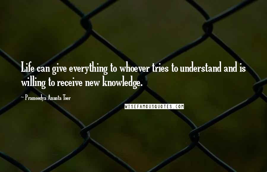 Pramoedya Ananta Toer Quotes: Life can give everything to whoever tries to understand and is willing to receive new knowledge.