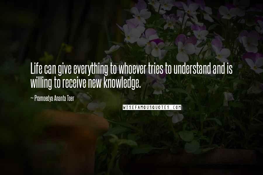 Pramoedya Ananta Toer Quotes: Life can give everything to whoever tries to understand and is willing to receive new knowledge.