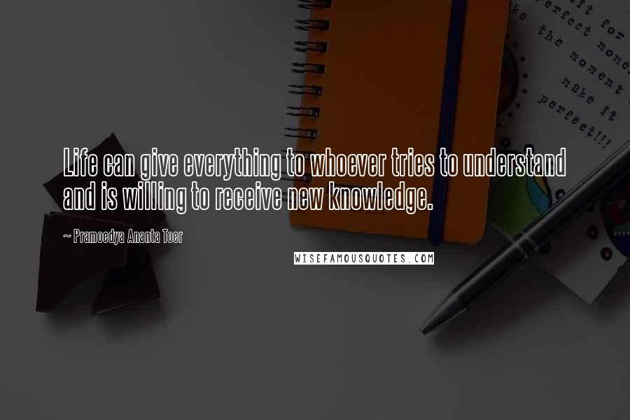 Pramoedya Ananta Toer Quotes: Life can give everything to whoever tries to understand and is willing to receive new knowledge.
