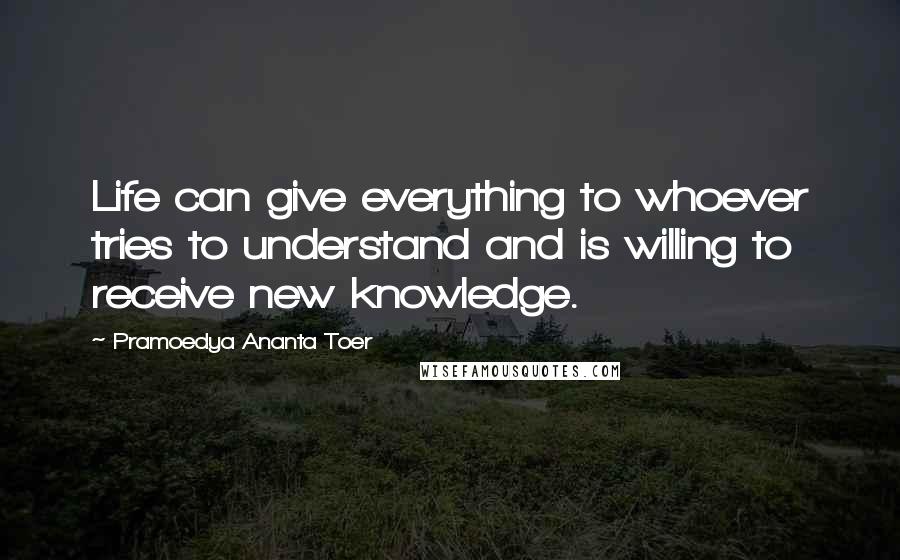 Pramoedya Ananta Toer Quotes: Life can give everything to whoever tries to understand and is willing to receive new knowledge.