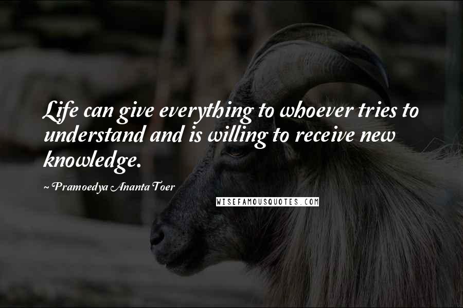 Pramoedya Ananta Toer Quotes: Life can give everything to whoever tries to understand and is willing to receive new knowledge.