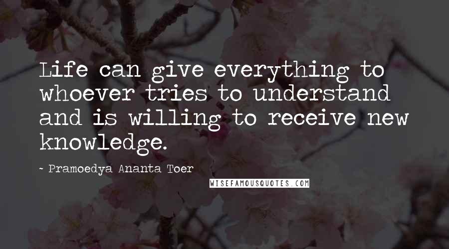 Pramoedya Ananta Toer Quotes: Life can give everything to whoever tries to understand and is willing to receive new knowledge.