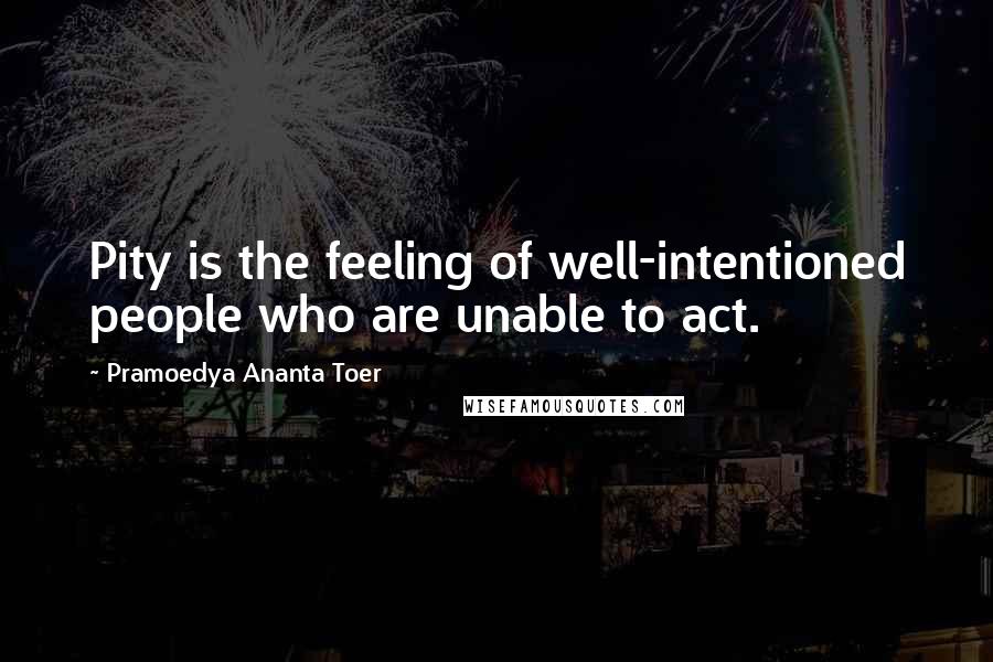 Pramoedya Ananta Toer Quotes: Pity is the feeling of well-intentioned people who are unable to act.