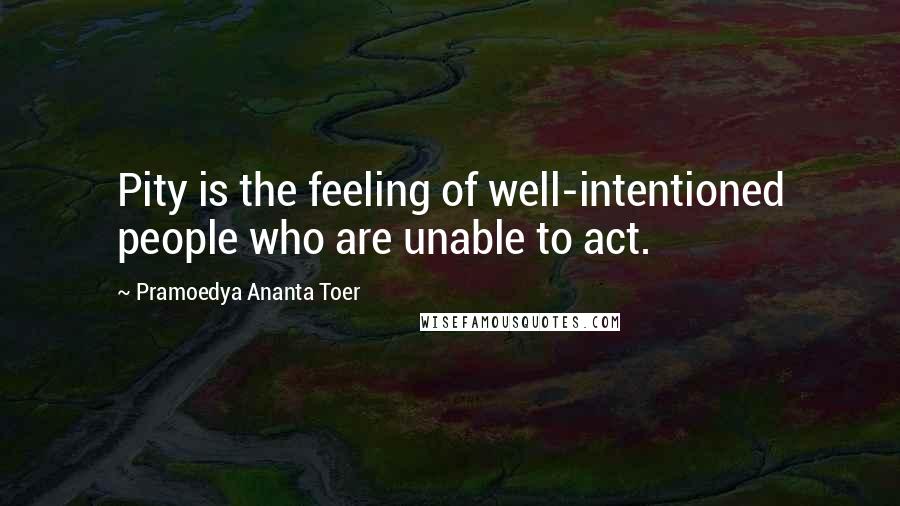 Pramoedya Ananta Toer Quotes: Pity is the feeling of well-intentioned people who are unable to act.