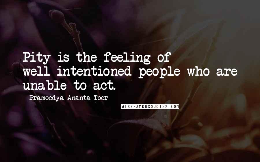 Pramoedya Ananta Toer Quotes: Pity is the feeling of well-intentioned people who are unable to act.