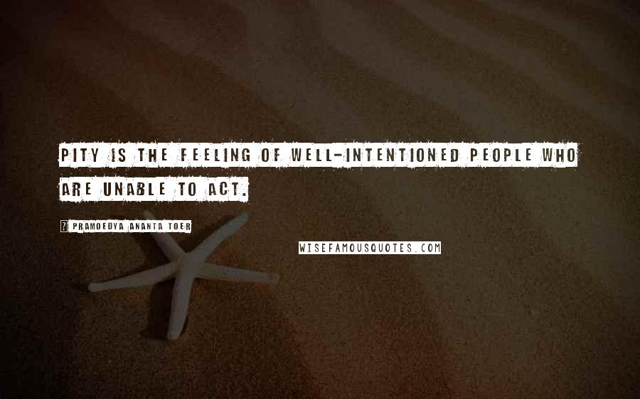 Pramoedya Ananta Toer Quotes: Pity is the feeling of well-intentioned people who are unable to act.