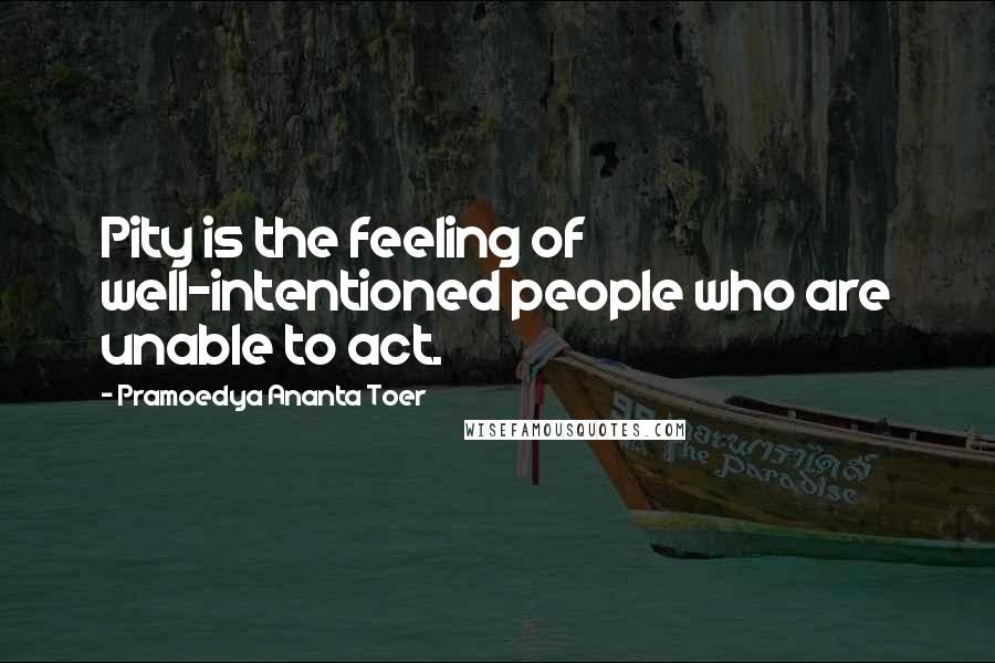 Pramoedya Ananta Toer Quotes: Pity is the feeling of well-intentioned people who are unable to act.