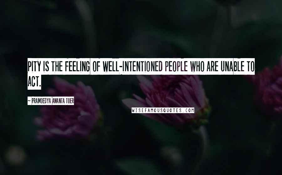 Pramoedya Ananta Toer Quotes: Pity is the feeling of well-intentioned people who are unable to act.