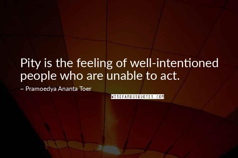 Pramoedya Ananta Toer Quotes: Pity is the feeling of well-intentioned people who are unable to act.