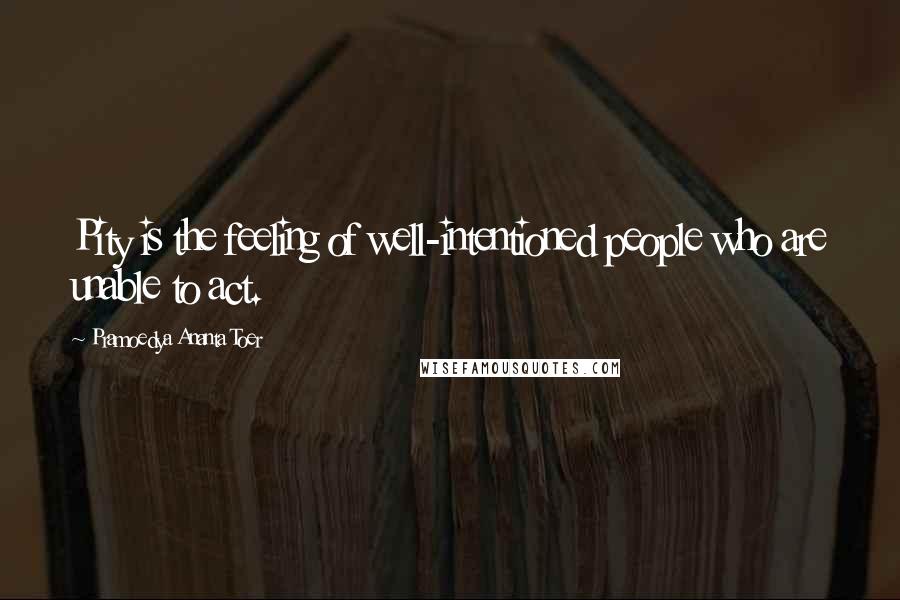 Pramoedya Ananta Toer Quotes: Pity is the feeling of well-intentioned people who are unable to act.