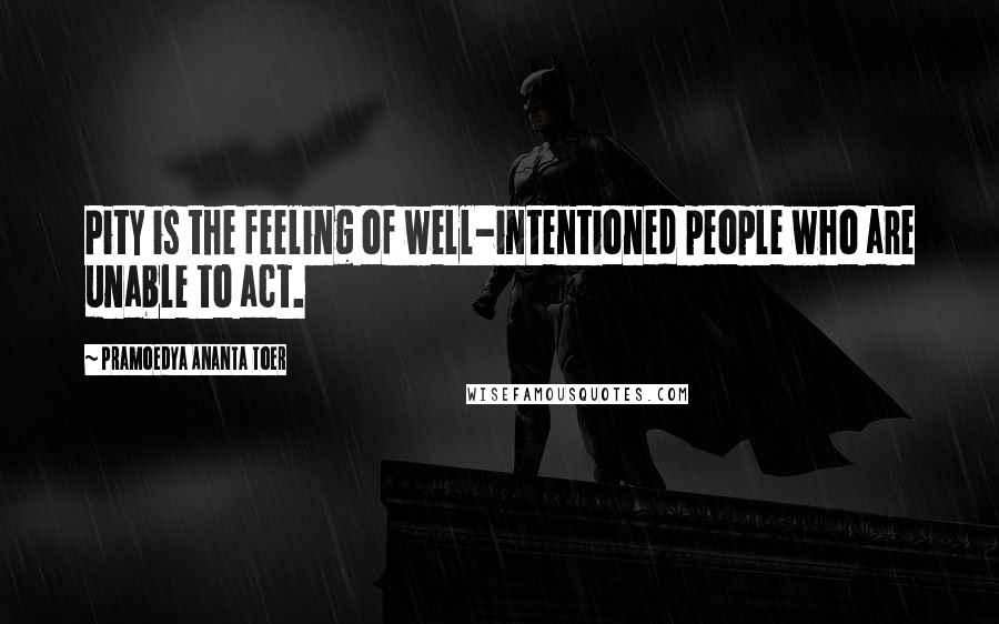 Pramoedya Ananta Toer Quotes: Pity is the feeling of well-intentioned people who are unable to act.