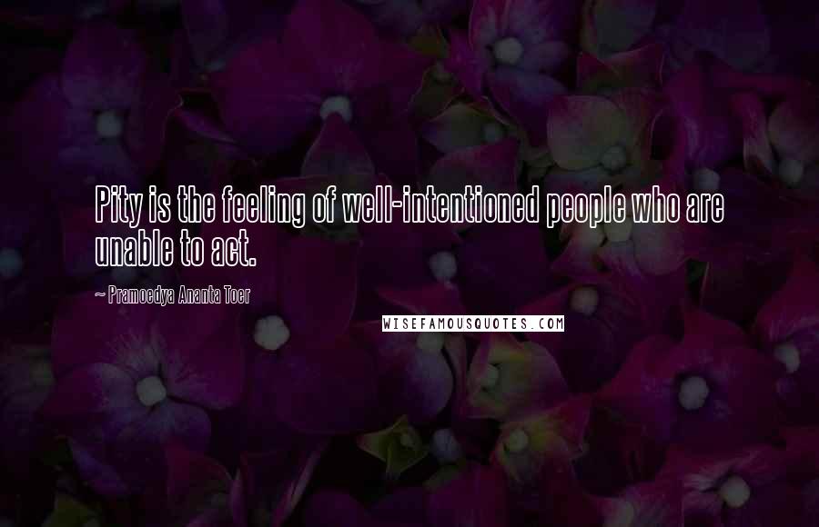 Pramoedya Ananta Toer Quotes: Pity is the feeling of well-intentioned people who are unable to act.