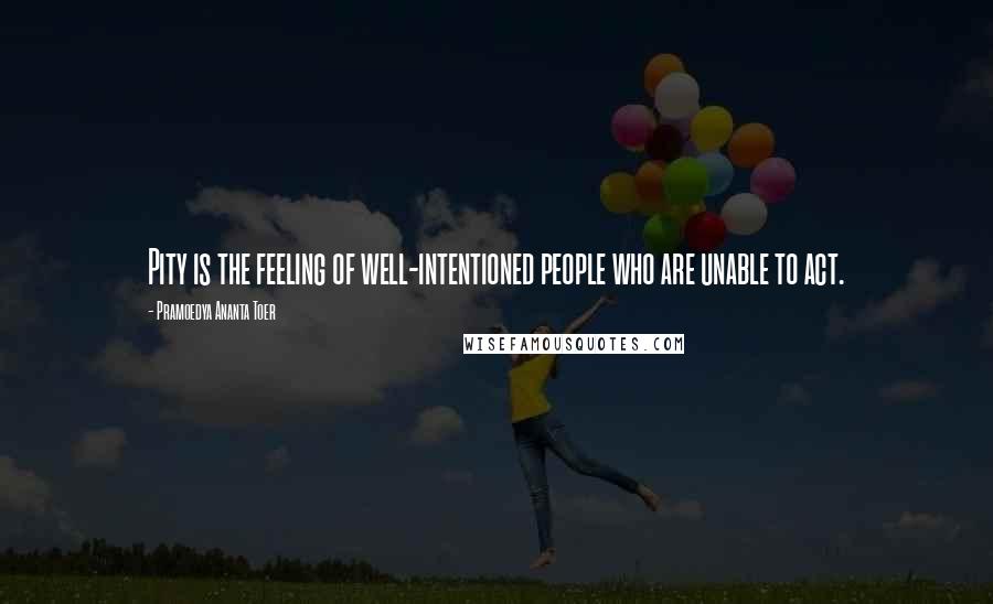 Pramoedya Ananta Toer Quotes: Pity is the feeling of well-intentioned people who are unable to act.