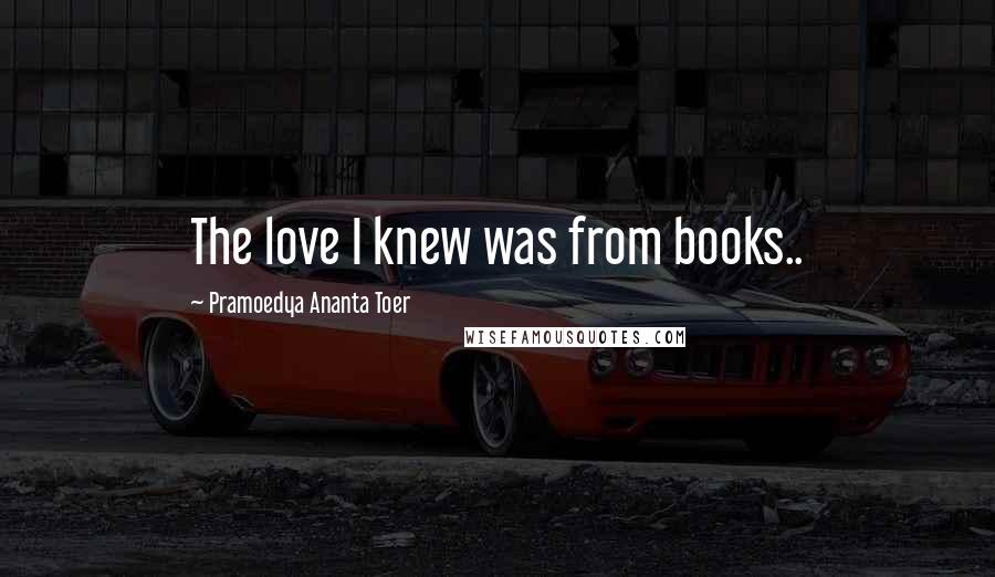 Pramoedya Ananta Toer Quotes: The love I knew was from books..