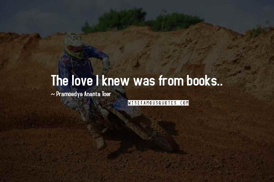 Pramoedya Ananta Toer Quotes: The love I knew was from books..