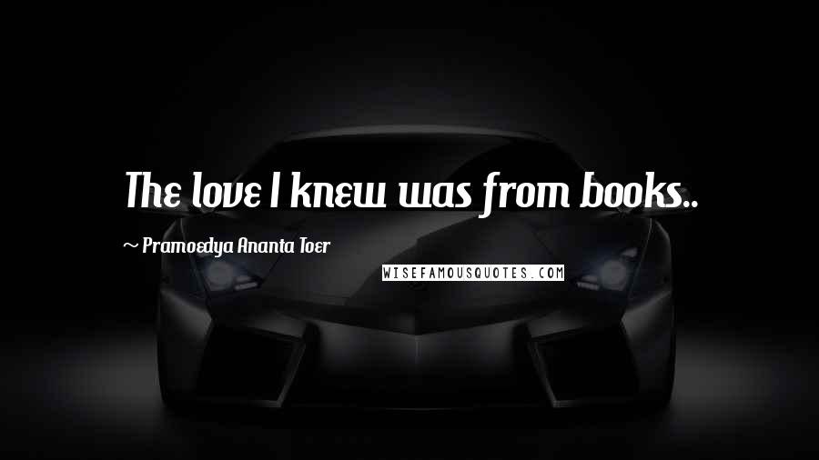 Pramoedya Ananta Toer Quotes: The love I knew was from books..