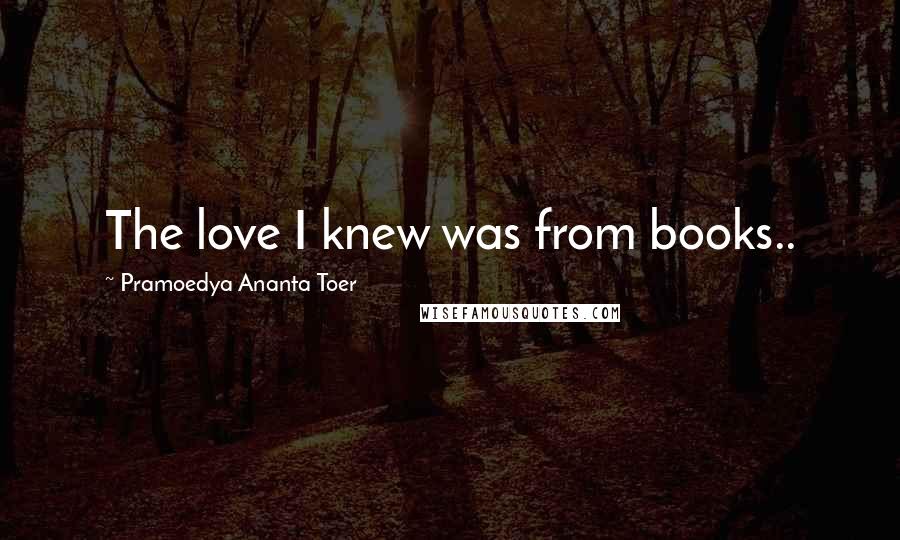 Pramoedya Ananta Toer Quotes: The love I knew was from books..