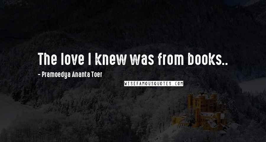 Pramoedya Ananta Toer Quotes: The love I knew was from books..