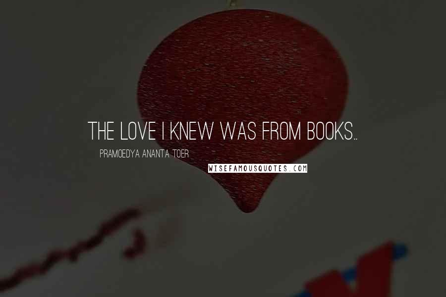 Pramoedya Ananta Toer Quotes: The love I knew was from books..