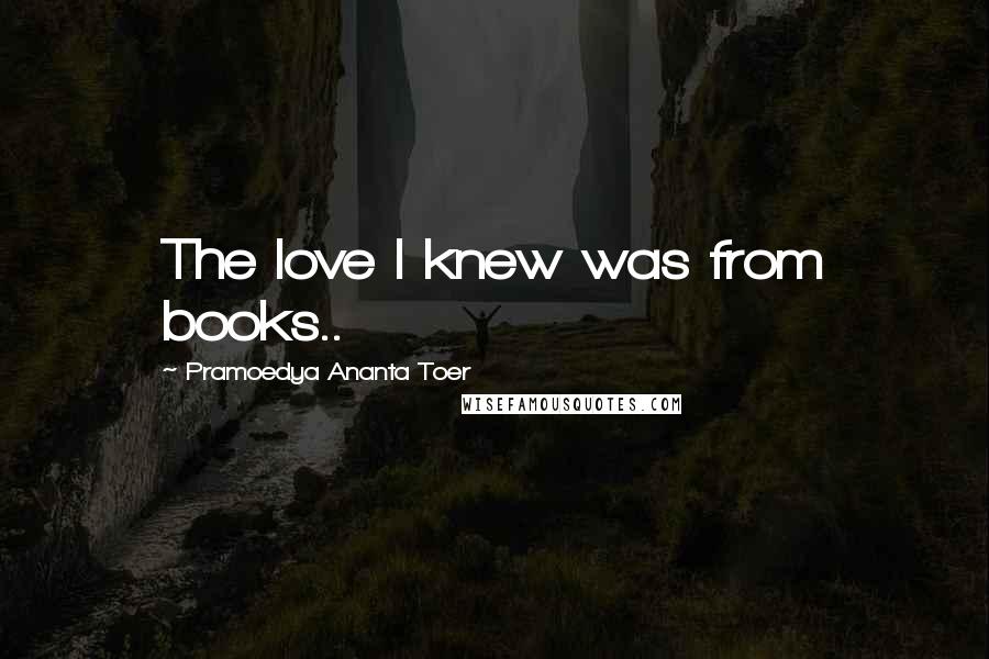 Pramoedya Ananta Toer Quotes: The love I knew was from books..