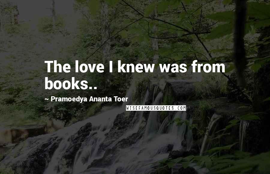 Pramoedya Ananta Toer Quotes: The love I knew was from books..