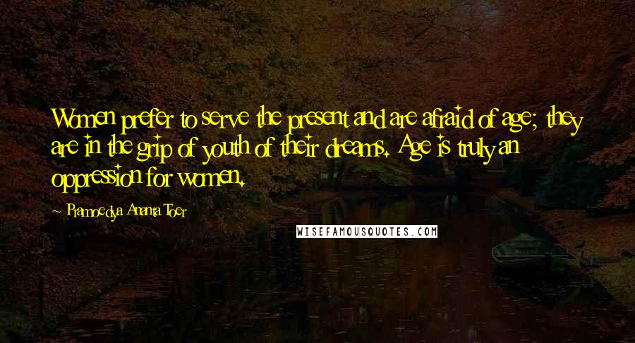 Pramoedya Ananta Toer Quotes: Women prefer to serve the present and are afraid of age; they are in the grip of youth of their dreams. Age is truly an oppression for women.