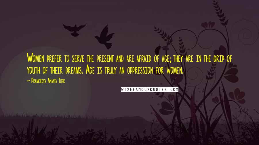 Pramoedya Ananta Toer Quotes: Women prefer to serve the present and are afraid of age; they are in the grip of youth of their dreams. Age is truly an oppression for women.