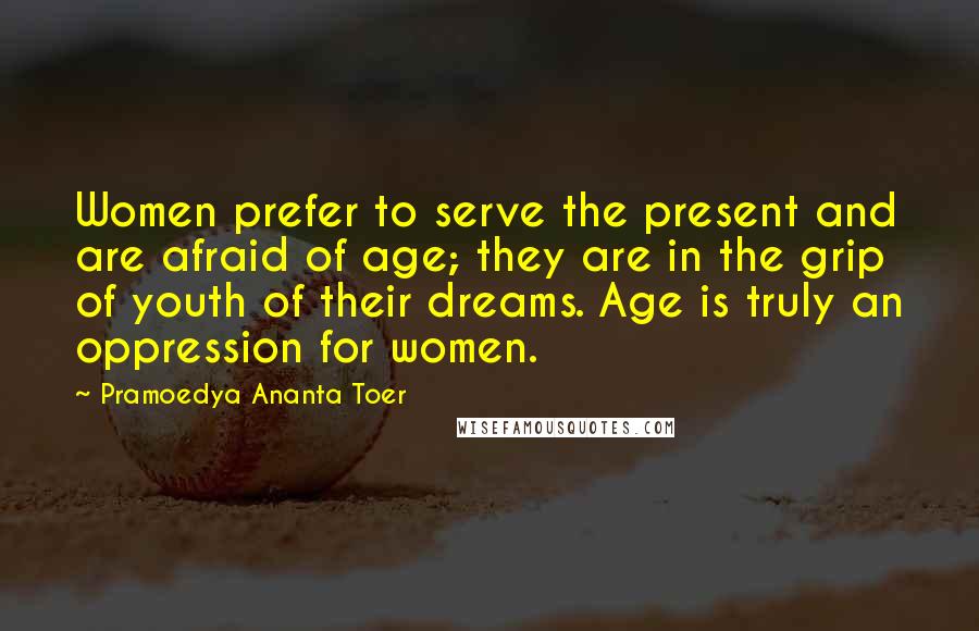 Pramoedya Ananta Toer Quotes: Women prefer to serve the present and are afraid of age; they are in the grip of youth of their dreams. Age is truly an oppression for women.