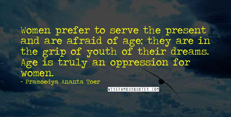 Pramoedya Ananta Toer Quotes: Women prefer to serve the present and are afraid of age; they are in the grip of youth of their dreams. Age is truly an oppression for women.